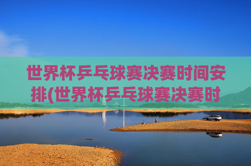 世界杯乒乓球赛决赛时间安排(世界杯乒乓球赛决赛时间安排表)