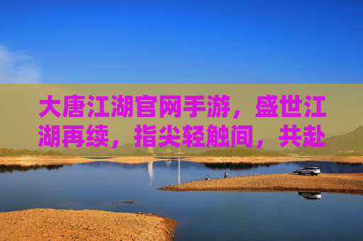 大唐江湖官网手游，盛世江湖再续，指尖轻触间，共赴大唐风雅与侠义之约，大唐江湖手游，盛世江湖再续，指尖轻触共赴大唐风雅与侠义之约