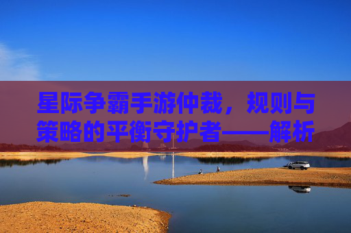 星际争霸手游仲裁,规则与策略的平衡守护者——解析仲裁在手游生态中的独特价值与作用