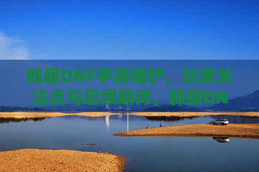 韩服DNF手游维护，玩家关注点与后续期待，韩服DNF手游维护，玩家关注点与后续期待