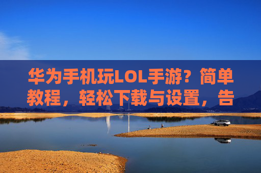 华为手机玩LOL手游？简单教程，轻松下载与设置，告别卡顿！华为手机玩LOL手游，简单教程，轻松下载与设置，告别卡顿