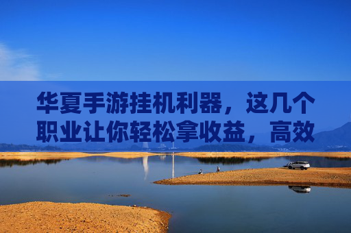 华夏手游挂机利器，这几个职业让你轻松拿收益，高效升级，华夏手游挂机利器，这几个职业助你轻松拿收益高效升级