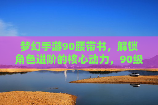 梦幻手游90腰带书，解锁角色进阶的核心动力，90级属性加成助你一骑绝尘！梦幻手游90腰带书，解锁角色进阶核心动力，90级属性加成助你一骑绝尘