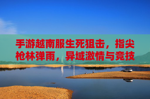 手游越南服生死狙击，指尖枪林弹雨，异域激情与竞技魅力，手游越南服生死狙击，指尖枪林弹雨，异域竞技的激情与魅力