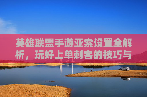 英雄联盟手游亚索设置全解析，玩好上单刺客的技巧与设置指南