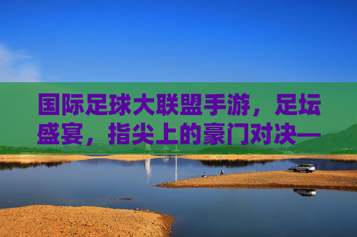 国际足球大联盟手游，足坛盛宴，指尖上的豪门对决——沉浸式体验足球魅力，打造全球球迷的数字主场，国际足球大联盟手游，足坛盛宴，指尖上的豪门对决，沉浸式打造全球球迷数字主场