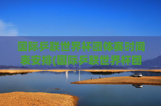 国际乒联世界杯团体赛时间表安排(国际乒联世界杯团体赛时间表安排最新)