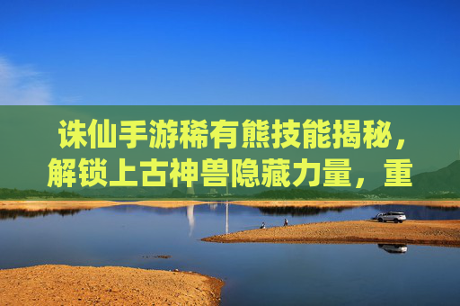 诛仙手游稀有熊技能揭秘，解锁上古神兽隐藏力量，重塑战斗体验，诛仙手游稀有熊技能揭秘，解锁上古神兽隐藏力量，重塑战斗体验