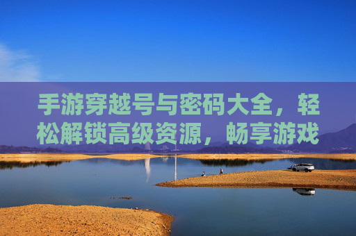 手游穿越号与密码大全，轻松解锁高级资源，畅享游戏无限可能，手游穿越号与密码大全，轻松解锁高级资源，畅享游戏无限可能