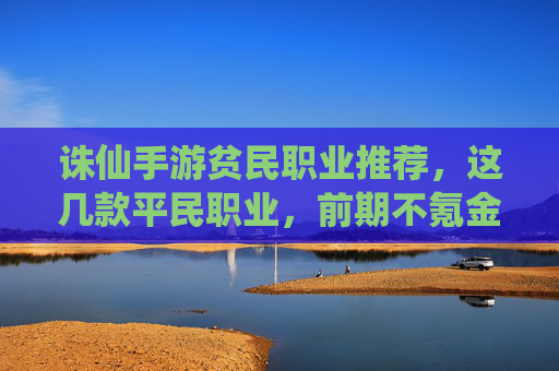 诛仙手游贫民职业推荐，这几款平民职业，前期不氪金也能玩出花，诛仙手游贫民职业推荐，这几款平民职业，前期不氪金也能玩出花