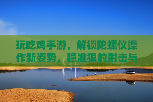 玩吃鸡手游,解锁陀螺仪操作新姿势,稳准狠的射击与移动技巧全解析,吃鸡手游陀螺仪操作新姿势,稳准狠射击与移动技巧全解析