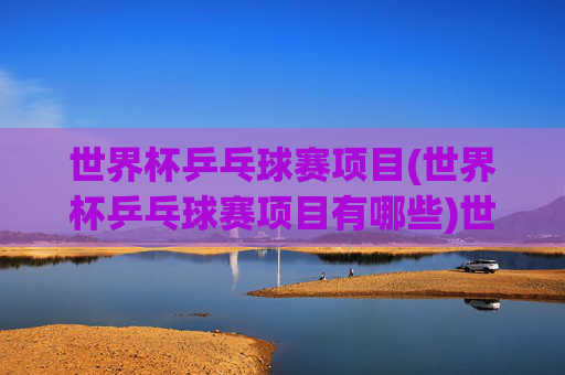 世界杯乒乓球赛项目(世界杯乒乓球赛项目有哪些)世界杯乒乓球赛项目有哪些