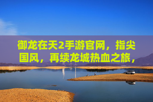 御龙在天2手游官网,指尖国风,再续龙城热血之旅,御龙在天2手游官网,指尖国风再续龙城热血之旅
