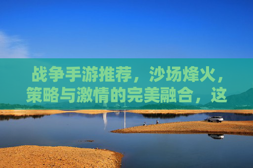 战争手游推荐，沙场烽火，策略与激情的完美融合，这几款游戏带你重返战场