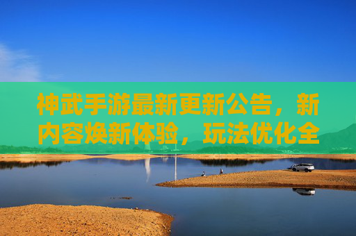 神武手游最新更新公告,新内容焕新体验,玩法优化全面升级!神武手游最新更新,新内容焕新体验,玩法优化全面升级!