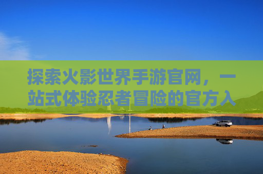 探索火影世界手游官网，一站式体验忍者冒险的官方入口，火影世界手游官网，一站式探索忍者冒险的官方入口