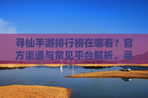 寻仙手游排行榜在哪看？官方渠道与常见平台解析，寻仙手游排行榜在哪看？官方渠道与常见平台解析