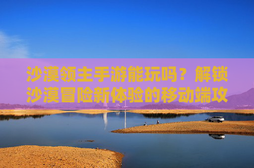 沙漠领主手游能玩吗?解锁沙漠冒险新体验的移动端攻略,沙漠领主手游能玩吗?解锁沙漠冒险新体验的移动端攻略