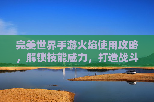 完美世界手游火焰使用攻略,解锁技能威力,打造战斗利器,完美世界手游火焰使用攻略,解锁技能威力,打造战斗利器