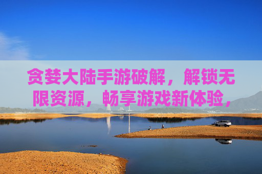 贪婪大陆手游破解，解锁无限资源，畅享游戏新体验，贪婪大陆手游破解版，解锁无限资源，畅享游戏新体验
