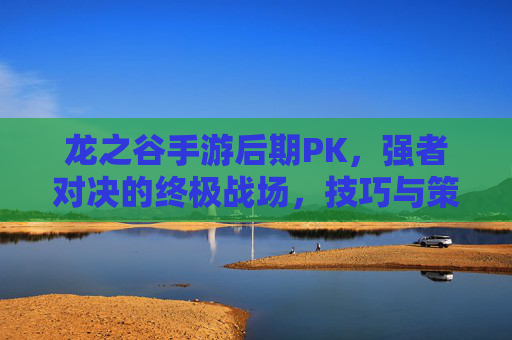 龙之谷手游后期PK,强者对决的终极战场,技巧与策略的博弈