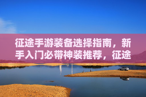 征途手游装备选择指南，新手入门必带神装推荐，征途手游装备选择指南，新手入门必带神装推荐
