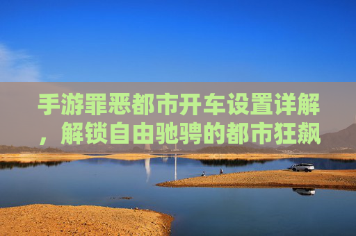 手游罪恶都市开车设置详解，解锁自由驰骋的都市狂飙体验，手游罪恶都市开车设置详解，解锁自由驰骋的都市狂飙体验