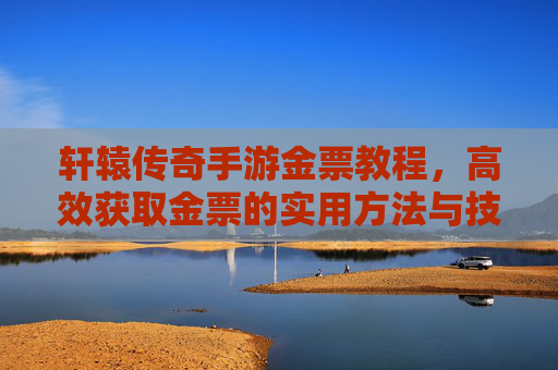 轩辕传奇手游金票教程，高效获取金票的实用方法与技巧，轩辕传奇手游金票教程，高效获取金票的实用方法与技巧