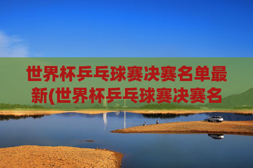 世界杯乒乓球赛决赛名单最新(世界杯乒乓球赛决赛名单最新消息)
