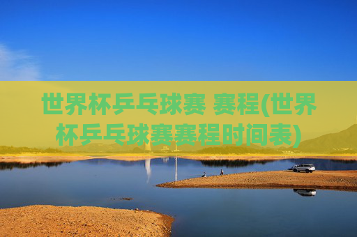 世界杯乒乓球赛 赛程(世界杯乒乓球赛赛程时间表)