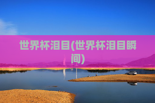 世界杯泪目(世界杯泪目瞬间)