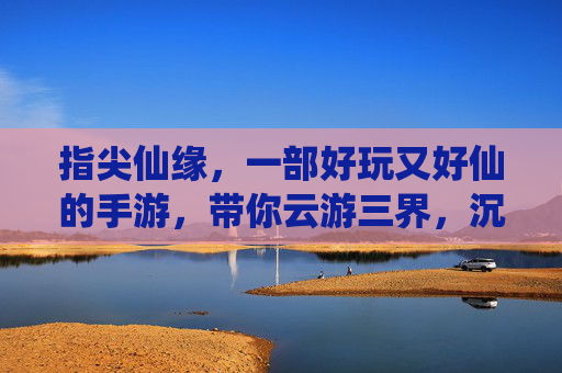指尖仙缘,一部好玩又好仙的手游,带你云游三界,沉浸式体验仙侠乐趣