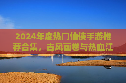 2024年度热门仙侠手游推荐合集，古风画卷与热血江湖，总有一款让你沉醉