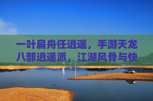 一叶扁舟任逍遥，手游天龙八部逍遥派，江湖风骨与快意江湖的完美演绎