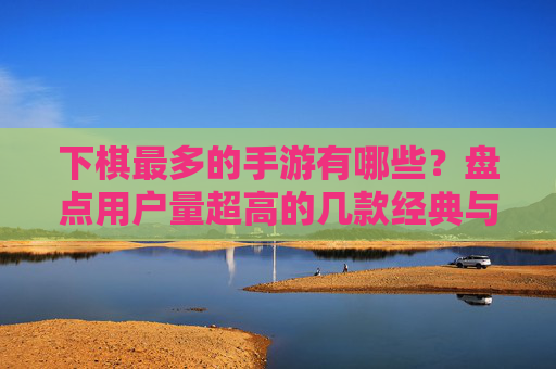 下棋最多的手游有哪些？盘点用户量超高的几款经典与热门游戏