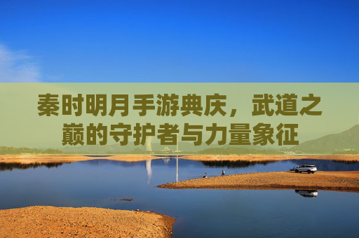 秦时明月手游典庆,武道之巅的守护者与力量象征