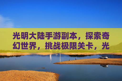 光明大陆手游副本，探索奇幻世界，挑战极限关卡，光明大陆手游副本，探索奇幻世界，挑战极限关卡