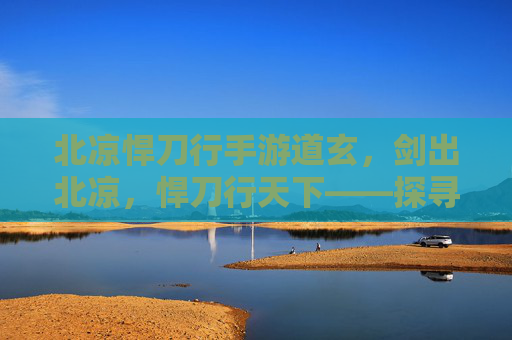 北凉悍刀行手游道玄，剑出北凉，悍刀行天下——探寻北凉悍刀行中的道玄魅力，北凉悍刀行手游道玄，剑出北凉，悍刀行天下——探寻其魅力