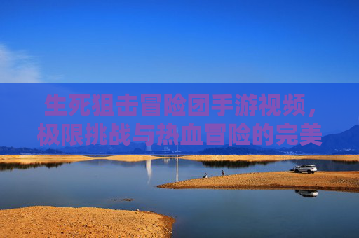 生死狙击冒险团手游视频，极限挑战与热血冒险的完美融合，带你领略刺激玩法与团队协作的巅峰体验！