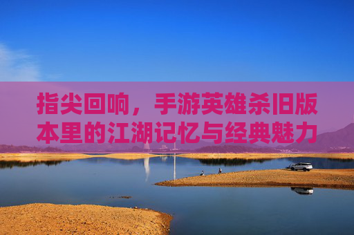 指尖回响，手游英雄杀旧版本里的江湖记忆与经典魅力