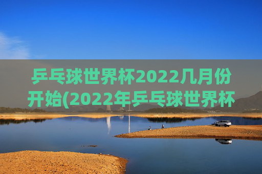 乒乓球世界杯2022几月份开始(2022年乒乓球世界杯什么时候举行)