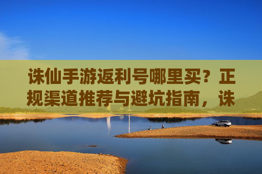 诛仙手游返利号哪里买?正规渠道推荐与避坑指南,诛仙手游返利号哪里买?正规渠道推荐与避坑指南