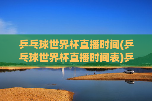 乒乓球世界杯直播时间(乒乓球世界杯直播时间表)乒乓球世界杯直播时间(直播时间表)