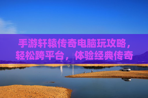 手游轩辕传奇电脑玩攻略，轻松跨平台，体验经典传奇新乐趣