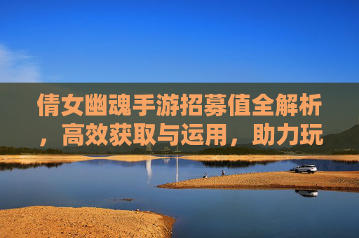 倩女幽魂手游招募值全解析，高效获取与运用，助力玩家快速提升战力