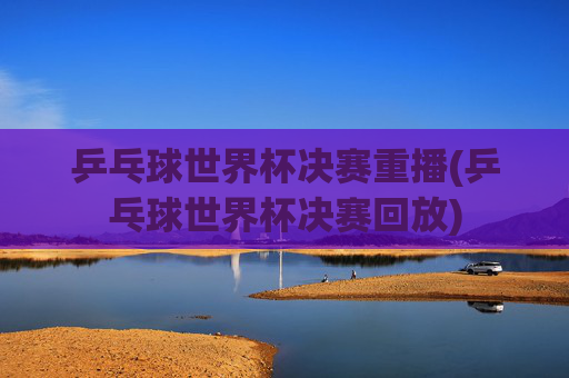 乒乓球世界杯决赛重播(乒乓球世界杯决赛回放)