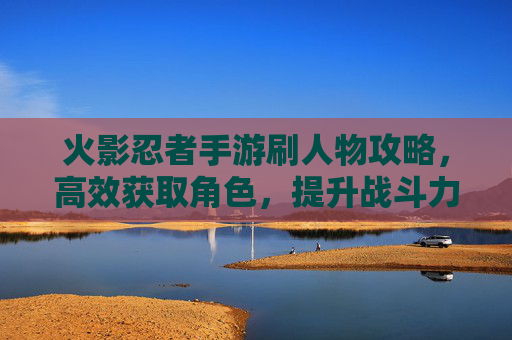 火影忍者手游刷人物攻略，高效获取角色，提升战斗力的秘诀