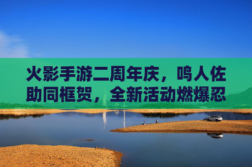 火影手游二周年庆，鸣人佐助同框贺，全新活动燃爆忍者世界，火影手游二周年庆鸣人佐助同框贺 全新活动燃爆忍者世界