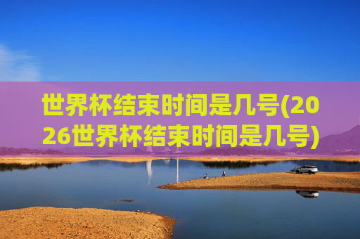 世界杯结束时间是几号(2026世界杯结束时间是几号)