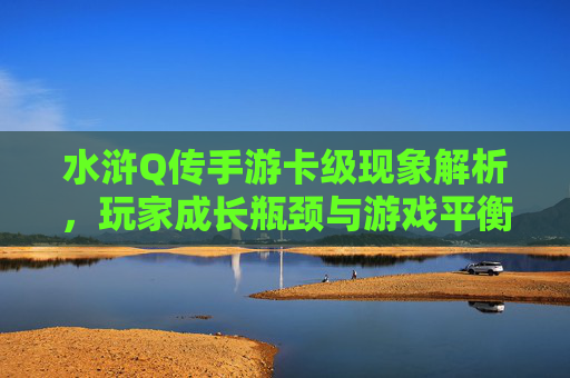 水浒Q传手游卡级现象解析，玩家成长瓶颈与游戏平衡的博弈